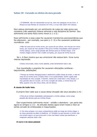 86
Salmo 38 - Curando os efeitos do meu pecado
1 Ó SENHOR, não me repreendas na tua ira, nem me castigues no teu furor. 2
Porque as tuas flechas se cravaram em mim, e a tua mão sobre mim desceu.
Davi estava dominado por um sentimento de culpa por algo grave que
cometera (não sabemos) Estava sofrendo e sob disciplina do Senhor. Seu
sofrimento era tanto físico como moral (v.1 e 2) :
Esse sofrimento e essa culpa lhe causaram transtornos psicossomáticas que
lhe alteraram , por exemplo, sua pele (v 3 -5) e lhe causaram problemas
reumáticos. Leia:
3 Não há coisa sã na minha carne, por causa da tua cólera; nem há paz em meus
ossos, por causa do meu pecado.4 Pois já as minhas iniquidades sobre passam a
minha cabeça; como carga pesada são demais para as minhas forças. 5 As
minhas chagas cheiram mal e estão corruptas, por causa da minha loucura.
No v. 6 Davi mostra que seu emocional não estava bem. Vivia numa
intensa depressão.
6 Estou encurvado, estou muito abatido, ando lamentando todo o dia.
Sua inquietação e angústia lhe causaram alterações cardíacas -
taquicardias, palpitações.
7 Porque as minhas ilhargas(costas e abdomem) estão cheias de ardor, e não há
coisa sã na minha carne. 8 Estou fraco e mui quebrantado; tenho rugido pela
inquietação do meu coração. 9 Senhor, diante de ti está todo o meu desejo, e o
meu gemido não te é oculto. 10 O meu coração dá voltas, a minha força me
falta; quanto à luz dos meus olhos, ela me deixou.
A causa de tudo isso.
O proprio Davi sabe que a causa dessa situação são seus pecados (v.4) :
4 Pois já as minhas iniqüidades sobrepassam a minha cabeça; como carga
pesada são demais para as minhas forças.
Davi experimenta sofrimento moral - solidão e abandono - por parte dos
agora ex-amigos (v.11) . As atitudes destes agora eram hostis e Davi se
sentia cercado de emboscadas e maquinações.
11 Os meus amigos e os meus companheiros estão ao longe da minha chaga; e
os meus parentes se põem à distância. 12 Também os que buscam a minha vida
me armam laços e os que procuram o meu mal falam coisas que danificam, e
imaginam astúcias todo o dia.
A cura e os seus passos
 