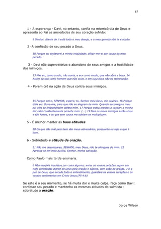 87
1 - A esperança - Davi, no entanto, confia na misericórdia de Deus e
apresenta ao Pai as ansiedades de seu coração sofrido:
9 Senhor, diante de ti está todo o meu desejo, e o meu gemido não te é oculto
2 -A confissão de seu pecado a Deus.
18 Porque eu declararei a minha iniqüidade; afligir-me-ei por causa do meu
pecado.
3 - Davi não supervaloriza o abandono de seus amigos e a hostilidade
dos inimigos.
13 Mas eu, como surdo, não ouvia, e era como mudo, que não abre a boca. 14
Assim eu sou como homem que não ouve, e em cuja boca não há reprovação.
4 - Porém crê na ação de Deus contra seus inimigos.
15 Porque em ti, SENHOR, espero; tu, Senhor meu Deus, me ouvirás. 16 Porque
dizia eu: Ouve-me, para que não se alegrem de mim. Quando escorrega o meu
pé, eles se engrandecem contra mim. 17 Porque estou prestes a coxear; a minha
dor está constantemente perante mim. (...) 19 Mas os meus inimigos estão vivos
e são fortes, e os que sem causa me odeiam se multiplicam.
5 - É melhor manter as boas atitudes
20 Os que dão mal pelo bem são meus adversários, porquanto eu sigo o que é
bom.
6 - Sobretudo a atitude de oração.
21 Não me desampares, SENHOR, meu Deus, não te alongues de mim. 22
Apressa-te em meu auxílio, Senhor, minha salvação.
Como Paulo mais tarde ensinaria:
6 Não estejais inquietos por coisa alguma; antes as vossas petições sejam em
tudo conhecidas diante de Deus pela oração e súplica, com ação de graças. 7 E a
paz de Deus, que excede todo o entendimento, guardará os vossos corações e os
vossos sentimentos em Cristo Jesus.(Fil 4:6)
Se este é o seu momento, se há muita dor e muita culpa, faça como Davi:
confesse seu pecado e mantenha as mesmas atitudes do salmista -
sobretudo a oração.
Jorge Wilson
 