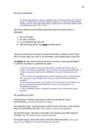 88
Os dois caminhos
8 - Porque pela graça sois salvos, mediante a fé; e isto não vem de vós; é dom de
Deus; 9 - não de obras, para que ninguém se glorie. 10 - Pois somos feitura dele,
criados em Cristo Jesus para boas obras, as quais Deus de antemão preparou para
que andássemos nelas. (Ef 2: 8-10)
Da leitura desse texto de Efésios aprendo algumas coisas sobre a
Salvação:
1. ela é de graça.
2. eu não a mereço .
3. é um presente de meu Pai.
4. não sou salvo pelas mas para as boas obras.
Paulo nos ensina que é nosso Pai quem atravessa o abismo entre nós e
Ele e a nova vida a se viver é um presente, uma criação dEle e com Ele.
No Salmo 1, Davi fala de dois caminhos humanos, duas possibilidades -
o caminho do ímpio e o caminho do salvo:
1- Bem-aventurado o homem que não anda no conselho dos ímpios, não se
detém no caminho dos pecadores, nem se assenta na roda dos escarnecedores. 2
- Antes, o seu prazer está na lei do SENHOR, e na sua lei medita de dia e de
noite.
3 - Ele é como árvore plantada junto a corrente de águas, que, no devido tempo,
dá o seu fruto, e cuja folhagem não murcha; e tudo quanto ele faz será bem
sucedido.
4 - Os ímpios não são assim; são, porém, como a palha que o vento dispersa. 5 -
Por isso, os perversos não prevalecerão no juízo, nem os pecadores, na
congregação dos justos.
6 - Pois o SENHOR conhece o caminho dos justos, mas o caminho dos ímpios
perecerá.
Os conselhos de Davi:
Inicialmente o homem justo deve cuidar de sua mente e seus
pensamentos: não anda no conselho dos ímpios.
Em segundo lugar, o homem deve cuidar do seu caminho, suas normas,
estilo e companhias de vida: não se detém no caminho dos pecadores.
Em terceiro lugar, não deve concordar com aqueles que sabe estarem
errados: nem se assenta na roda dos escarnecedores.
Em quarto lugar, sabe onde está a fonte de toda felicidade: o seu prazer
está na lei do SENHOR, e na sua lei medita de dia e de noite.
 