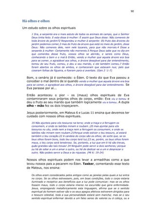 90
Há olhos e olhos
Um estudo sobre os olhos espirituais
1 Ora, a serpente era o mais astuto de todos os animais do campo, que o Senhor
Deus tinha feito. E esta disse à mulher: É assim que Deus disse: Não comereis de
toda árvore do jardim?2 Respondeu a mulher à serpente: Do fruto das árvores do
jardim podemos comer,3 mas do fruto da árvore que está no meio do jardim, disse
Deus: Não comereis dele, nem nele tocareis, para que não morrais.4 Disse a
serpente à mulher: Certamente não morrereis.5 Porque Deus sabe que no dia em
que comerdes desse fruto, vossos olhos se abrirão, e sereis como Deus,
conhecendo o bem e o mal.6 Então, vendo a mulher que aquela árvore era boa
para se comer, e agradável aos olhos, e árvore desejável para dar entendimento,
tomou do seu fruto, comeu, e deu a seu marido, e ele também comeu.7 Então
foram abertos os olhos de ambos, e conheceram que estavam nus; pelo que
coseram folhas de figueira, e fizeram para si aventais. (Gen.3 :1-7)
Bom, o cenário já é conhecido: o Éden. O texto diz que Eva passou a
conceber o mal dentro de si quando vendo a mulher que aquela árvore era boa
para se comer, e agradável aos olhos, e árvore desejável para dar entendimento. Se
Eva parasse por aí...
Então aconteceu o pior - os (maus) olhos espirituais de Eva
contaminaram seus próprios olhos do corpo, então: Eva viu e tomou e
deu o fruto ao seu marido que também logicamente viu e tomou. A dupla
olho - mão fez os dois tropeçarem.
Jesus posteriormente, em Mateus 6 e Lucas 11 ensina que devemos ter
cuidado com nossos olhos espirituais.
19 Não ajunteis para vós tesouros na terra; onde a traça e a ferrugem os
consomem, e onde os ladrões minam e roubam ;20 mas ajuntai para vós
tesouros no céu, onde nem a traça nem a ferrugem os consumem, e onde os
ladrões não minam nem roubam.21Porque onde estiver o teu tesouro, aí estará
também o teu coração.22 A candeia do corpo são os olhos; de sorte que, se os
teus olhos forem bons, todo teu corpo terá luz;23 se, porém, os teus olhos forem
maus, o teu corpo será tenebroso. Se, portanto, a luz que em ti há são trevas,
quão grandes são tais trevas! 24 Ninguém pode servir a dois senhores; porque
ou há de odiar a um e amar o outro, ou há de dedicar-se a um e desprezar o
outro. Não podeis servir a Deus e às riquezas. (Mt 6: 19-24)
Nossos olhos espirituais podem nos levar a armadilhas como a que
levou nossos pais a pecarem no Éden. Tasker, comentando esse texto
de Mateus, nos ensina:
Os olhos eram considerados pelos antigos como as janelas pelas quais a luz entra
no corpo. Se os olhos estivessem, pois, em boas condições, todo o corpo estaria
iluminado e receptivo aos benefícios que a luz pode comunicar; mas se os olhos
fossem maus, todo o corpo estaria imerso na escuridão que gera enfermidade.
Jesus, empregando metaforicamente esta linguagem, afirma que se o sentido
espiritual do homem estiver são e os seus apegos afetivos estiverem dirigidos para
o tesouro celestial, toda a sua personalidade estará sem mancha; mas se o seu
sentido espiritual enfermar devido a um falso senso de valores ou à cobiça, ou a
 