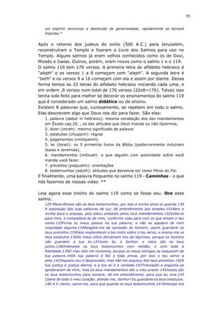 91
um espírito rancoroso e destituído de generosidade, rapidamente se tornará
ímprobo.*
Após o retorno dos judeus do exílio (500 A.C.) para Jerusalém,
reconstruíram o Templo e fizeram o Livro dos Salmos para uso no
Templo. Alguns salmos já eram velhos conhecidos como os de Davi,
Moisés e Isaías. Outros, porém, eram novos como o salmo 1 e o 119.
O salmo 119 tem 176 versos. A primeira letra do alfabeto hebraico é
"aleph" e os versos 1 a 8 começam com "aleph". A segunda letra é
"beth" e os versos 9 a 16 começam com ela e assim por diante. Dessa
forma temos as 22 letras do alfabeto hebraico iniciando cada uma, e
em ordem ,8 versos num total de 176 versos (22x8=176). Talvez isso
tenha sido feito para melhor se decorar os ensinamentos do salmo 119
que é considerado um salmo didático ou de ensino.
Existem 8 palavras que, curiosamente, se repetem em todo o salmo.
Elas descrevem algo que Deus nos diz para fazer. São elas:
1. palavra (dabar in hebraico): mesma conotação dos dez mandamentos
em Êxodo cap.20. , as dez atitudes que Deus manda ou não fazermos.
2. dizer (imrah): mesmo significado de palavra
3. estatutos (chuqqim): regras
4. julgamentos (mishpatim):
5. lei (torah): os 5 primeiros livros da Bíblia (posteriormente incluíram
Isaias e Jeremias).
6. mandamentos (mitsvat): o que alguém com autoridade sobre você
manda você fazer.
7. preceitos (piqqudim): orientações
8. testemunhos (eduth): atitudes que devemos ter como filhos do Pai.
E finalmente, uma palavra frequente no salmo 119 - Caminhos - o que
nós fazemos de nossas vidas. **
Leia agora esse trecho do salmo 119 como se fosse seu. Ore esse
salmo:
129 Maravilhosos são os teus testemunhos, por isso a minha alma os guarda.130
A exposição das tuas palavras dá luz; dá entendimento aos simples.131Abro a
minha boca e arquejo, pois estou anelante pelos teus mandamentos.132Volta-te
para mim, e compadece-te de mim, conforme usas para com os que amam o teu
nome.133Firma os meus passos na tua palavra; e não se apodere de mim
iniqüidade alguma.134Resgata-me da opressão do homem; assim guardarei os
teus preceitos.135Faze resplandecer o teu rosto sobre o teu servo, e ensina-me os
teus estatutos.136Os meus olhos derramam rios de lágrimas, porque os homens
não guardam a tua lei.137Justo és, ó Senhor, e retos são os teus
juízos.138Ordenaste os teus testemunhos com retidão, e com toda a
fidelidade.139O meu zelo me consome, porque os meus inimigos se esquecem da
tua palavra.140A tua palavra é fiel a toda prova, por isso o teu servo a
ama.141Pequeno sou e desprezado, mas não me esqueço dos teus preceitos.142A
tua justiça é justiça eterna, e a tua lei é a verdade.143Tribulação e angústia se
apoderaram de mim; mas os teus mandamentos são o meu prazer.144Justos são
os teus testemunhos para sempre; dá-me entendimento, para que eu viva.145
Clamo de todo o meu coração; atende-me, Senhor! Eu guardarei os teus estatutos.
146 A ti clamo; salva-me, para que guarde os teus testemunhos.147Antecipo-me
 
