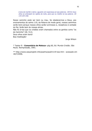 92
à alva da manhã e clamo; aguardo com esperança as tuas palavras. 148 Os meus
olhos se antecipam às vigílias da noite, para que eu medite na tua palavra. (Sl
119:129-148)
Nosso caminho pode ser bom ou mau. Se obedecermos a Deus, aos
ensinamentos do salmo 119, da Palavra de modo geral, nossos caminhos
serão bons porque nossos olhos serão luminosos e, receptivos à vontade
do Pai, farão bem às nossas almas.
Não foi à-toa que os cristãos eram chamados entre os gentios como "os
do Caminho" (At. 9:2).
Seus olhos eram bons!
Boa meditação!
Jorge Wilson
* Tasker R - Comentário de Mateus- pág 60, Ed. Mundo Cristão. São
Paulo. Reimpressão, 1991.
** http://www.easyenglish.info/psalms/psalm119-taw.htm - acessado em
18/7/2006.
 