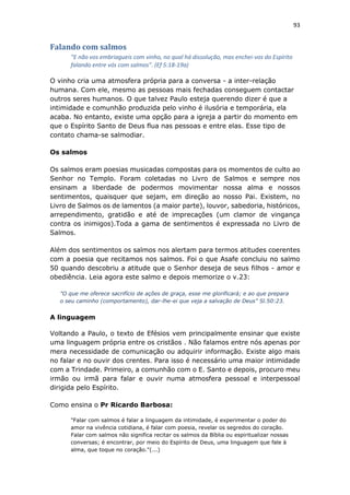 93
Falando com salmos
"E não vos embriagueis com vinho, no qual há dissolução, mas enchei-vos do Espírito
falando entre vós com salmos". (Ef 5:18-19a)
O vinho cria uma atmosfera própria para a conversa - a inter-relação
humana. Com ele, mesmo as pessoas mais fechadas conseguem contactar
outros seres humanos. O que talvez Paulo esteja querendo dizer é que a
intimidade e comunhão produzida pelo vinho é ilusória e temporária, ela
acaba. No entanto, existe uma opção para a igreja a partir do momento em
que o Espírito Santo de Deus flua nas pessoas e entre elas. Esse tipo de
contato chama-se salmodiar.
Os salmos
Os salmos eram poesias musicadas compostas para os momentos de culto ao
Senhor no Templo. Foram coletadas no Livro de Salmos e sempre nos
ensinam a liberdade de podermos movimentar nossa alma e nossos
sentimentos, quaisquer que sejam, em direção ao nosso Pai. Existem, no
Livro de Salmos os de lamentos (a maior parte), louvor, sabedoria, históricos,
arrependimento, gratidão e até de imprecações (um clamor de vingança
contra os inimigos).Toda a gama de sentimentos é expressada no Livro de
Salmos.
Além dos sentimentos os salmos nos alertam para termos atitudes coerentes
com a poesia que recitamos nos salmos. Foi o que Asafe concluiu no salmo
50 quando descobriu a atitude que o Senhor deseja de seus filhos - amor e
obediência. Leia agora este salmo e depois memorize o v.23:
"O que me oferece sacrifício de ações de graça, esse me glorificará; e ao que prepara
o seu caminho (comportamento), dar-lhe-ei que veja a salvação de Deus" Sl.50:23.
A linguagem
Voltando a Paulo, o texto de Efésios vem principalmente ensinar que existe
uma linguagem própria entre os cristãos . Não falamos entre nós apenas por
mera necessidade de comunicação ou adquirir informação. Existe algo mais
no falar e no ouvir dos crentes. Para isso é necessário uma maior intimidade
com a Trindade. Primeiro, a comunhão com o E. Santo e depois, procuro meu
irmão ou irmã para falar e ouvir numa atmosfera pessoal e interpessoal
dirigida pelo Espírito.
Como ensina o Pr Ricardo Barbosa:
"Falar com salmos é falar a linguagem da intimidade, é experimentar o poder do
amor na vivência cotidiana, é falar com poesia, revelar os segredos do coração.
Falar com salmos não significa recitar os salmos da Bíblia ou espiritualizar nossas
conversas; é encontrar, por meio do Espírito de Deus, uma linguagem que fale à
alma, que toque no coração."(...)
 