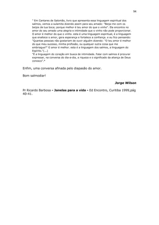 94
" Em Cantares de Salomão, livro que apresenta essa linguagem espiritual dos
salmos, vemos a sulamita dizendo assim para seu amado: "Beija-me com os
beijos de tua boca; porque melhor é teu amor do que o vinho". Ela encontra no
amor do seu amado uma alegria e intimidade que o vinho não pode proporcionar.
O amor é melhor do que o vinho. esta é uma linguagem espiritual, é a linguagem
que enaltece o amor, gera esperança e fortalece a confiança. e eu fico pensando:
"Quantas pessoas não gostariam de ouvir alguém dizendo: "O teu amor é melhor
do que meu sucesso, minha profissão, ou qualquer outra coisa que me
embriague?" O amor é melhor. esta é a linguagem dos salmos, a linguagem do
Espírito."(...)
"É a linguagem do coração em busca de intimidade. Falar com salmos é procurar
expressar, na conversa do dia-a-dia, a riqueza e o significado da aliança de Deus
conosco".*
Enfim, uma conversa afinada pelo diapasão do amor.
Bom salmodiar!
Jorge Wilson
Pr Ricardo Barbosa - Janelas para a vida - Ed Encontro, Curitiba 1999,pág
40-41.
 