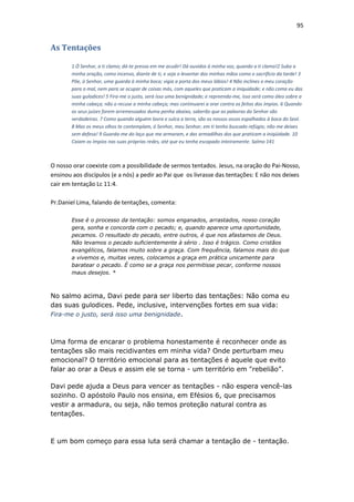 95
As Tentações
1 Ó Senhor, a ti clamo; dá-te pressa em me acudir! Dá ouvidos à minha voz, quando a ti clamo!2 Suba a
minha oração, como incenso, diante de ti, e seja o levantar das minhas mãos como o sacrifício da tarde! 3
Põe, ó Senhor, uma guarda à minha boca; vigia a porta dos meus lábios! 4 Não inclines o meu coração
para o mal, nem para se ocupar de coisas más, com aqueles que praticam a iniquidade; e não coma eu das
suas gulodices! 5 Fira-me o justo, será isso uma benignidade; e repreenda-me, isso será como óleo sobre a
minha cabeça; não o recuse a minha cabeça; mas continuarei a orar contra os feitos dos ímpios. 6 Quando
os seus juízes forem arremessados duma penha abaixo, saberão que as palavras do Senhor são
verdadeiras. 7 Como quando alguém lavra e sulca a terra, são os nossos ossos espalhados à boca do Seol.
8 Mas os meus olhos te contemplam, ó Senhor, meu Senhor; em ti tenho buscado refúgio; não me deixes
sem defesa! 9 Guarda-me do laço que me armaram, e das armadilhas dos que praticam a iniqüidade. 10
Caiam os ímpios nas suas próprias redes, até que eu tenha escapado inteiramente. Salmo 141
O nosso orar coexiste com a possibilidade de sermos tentados. Jesus, na oração do Pai-Nosso,
ensinou aos discípulos (e a nós) a pedir ao Pai que os livrasse das tentações: E não nos deixes
cair em tentação Lc 11:4.
Pr.Daniel Lima, falando de tentações, comenta:
Esse é o processo da tentação: somos enganados, arrastados, nosso coração
gera, sonha e concorda com o pecado; e, quando aparece uma oportunidade,
pecamos. O resultado do pecado, entre outros, é que nos afastamos de Deus.
Não levamos o pecado suficientemente à sério . Isso é trágico. Como cristãos
evangélicos, falamos muito sobre a graça. Com frequência, falamos mais do que
a vivemos e, muitas vezes, colocamos a graça em prática unicamente para
baratear o pecado. É como se a graça nos permitisse pecar, conforme nossos
maus desejos. *
No salmo acima, Davi pede para ser liberto das tentações: Não coma eu
das suas gulodices. Pede, inclusive, intervenções fortes em sua vida:
Fira-me o justo, será isso uma benignidade.
Uma forma de encarar o problema honestamente é reconhecer onde as
tentações são mais recidivantes em minha vida? Onde perturbam meu
emocional? O território emocional para as tentações é aquele que evito
falar ao orar a Deus e assim ele se torna - um território em "rebelião”.
Davi pede ajuda a Deus para vencer as tentações - não espera vencê-las
sozinho. O apóstolo Paulo nos ensina, em Efésios 6, que precisamos
vestir a armadura, ou seja, não temos proteção natural contra as
tentações.
E um bom começo para essa luta será chamar a tentação de - tentação.
 