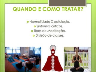 QUANDO E COMO TRATAR?
 Normalidade

X patologia.
 Sintomas críticos.
 Tipos de Meditação.
 Divisão de classes.

 