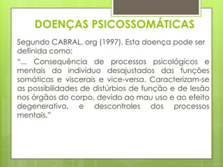 DOENÇAS PSICOSSOMÁTICAS
Segundo CABRAL, org (1997). Esta doença pode ser
definida como:
“... Consequência de processos psicológicos e
mentais do indivíduo desajustados das funções
somáticas e viscerais e vice-versa. Caracterizam-se
as possibilidades de distúrbios de função e de lesão
nos órgãos do corpo, devido ao mau uso e ao efeito
degenerativo, e descontroles dos processos
mentais.”

 