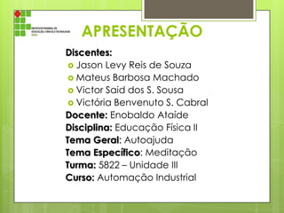 APRESENTAÇÃO
Discentes:
 Jason Levy Reis de Souza
 Mateus Barbosa Machado
 Victor Said dos S. Sousa
 Victória Benvenuto S. Cabral
Docente: Enobaldo Ataíde
Disciplina: Educação Física II
Tema Geral: Autoajuda
Tema Específico: Meditação
Turma: 5822 – Unidade III
Curso: Automação Industrial

 