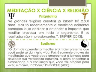 MEDITAÇÃO X CIÊNCIA X RELIGIÃO
Psiquiatria
"As grandes religiões orientais já sabem há 2.500
anos. Mas só recentemente a medicina ocidental
começou a se dedicar a entender o impacto que
meditar provoca em todo o organismo. E os
resultados são impressionantes.”, BREWER (2013).

Budismo
“O dom de aprender a meditar é o maior presente que
você pode se dar nesta vida. Pois é somente através da
meditação que você pode empreender a jornada para
descobrir sua verdadeira natureza, e assim encontrar a
estabilidade e a confiança que você vai precisar para
viver, e morrer, também.” RINPOCHE (2000).

 