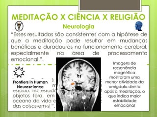 MEDITAÇÃO X CIÊNCIA X RELIGIÃO
Neurologia
“Esses resultados são consistentes com a hipótese de
que a meditação pode resultar em mudanças
benéficas e duradouras no funcionamento cerebral,
especialmente
na
área
de
processamento
emocional.”.
Imagens de
ressonância
Fé Bahá'í
magnética
mostraram uma
"A meditação é a chave para abrir as atividadedos
menor portas da
Frontiers in Human
mistérios de sua mente Em que o homem abstrai-se do
amígdala direita
Neuroscience
estado: no estado que o homem retira-se ade todos os
após meditação, o
objetos fora, em que o humor subjetivo, indica maior
que imerge no
estabilidade
oceano da vida espiritual e pode descobrir os segredos
emocional
das coisas-em-si “, ABDU'L-BAHÁ.

 