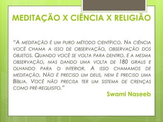 MEDITAÇÃO X CIÊNCIA X RELIGIÃO
“A

MEDITAÇÃO É UM PURO MÉTODO CIENTÍFICO. NA CIÊNCIA
VOCÊ CHAMA A ISSO DE OBSERVAÇÃO, OBSERVAÇÃO DOS

OBJETOS. QUANDO VOCÊ SE VOLTA PARA DENTRO, É A MESMA
OBSERVAÇÃO, MAS DANDO UMA VOLTA DE 180 GRAUS E
OLHANDO PARA O INTERIOR. A ISSO CHAMAMOS DE
MEDITAÇÃO. NÃO É PRECISO UM DEUS, NEM É PRECISO UMA
BÍBLIA. VOCÊ NÃO PRECISA TER UM SISTEMA DE CRENÇAS
COMO PRÉ-REQUISITO.”

Swami Naseeb

 