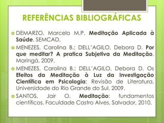 REFERÊNCIAS BIBLIOGRÁFICAS
 DEMARZO,

Marcelo M.P. Meditação Aplicada à
Saúde. SEMCAD.
 MENEZES, Carolina B.; DELL’AGILO, Debora D. Por
que meditar? A pratica Subjetiva da Meditação.
Maringá, 2009.
 MENEZES, Carolina B.; DELL’AGILO, Debora D. Os
Efeitos da Meditação à Luz da Investigação
Científica em Psicologia: Revisão de Literatura.
Universidade do Rio Grande do Sul. 2009.
 SANTOS,
Jair
O.
Meditação:
fundamentos
científicos. Faculdade Castro Alves. Salvador, 2010.

 
