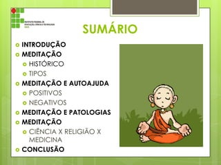 SUMÁRIO










INTRODUÇÃO
MEDITAÇÃO
 HISTÓRICO
 TIPOS
MEDITAÇÃO E AUTOAJUDA
 POSITIVOS
 NEGATIVOS
MEDITAÇÃO E PATOLOGIAS
MEDITAÇÃO
 CIÊNCIA X RELIGIÃO X
MEDICINA
CONCLUSÃO

 