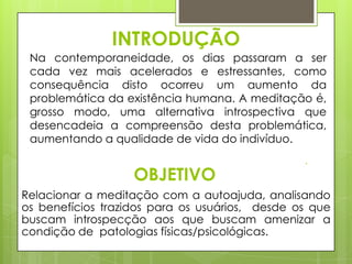 INTRODUÇÃO
Na contemporaneidade, os dias passaram a ser
cada vez mais acelerados e estressantes, como
consequência disto ocorreu um aumento da
problemática da existência humana. A meditação é,
grosso modo, uma alternativa introspectiva que
desencadeia a compreensão desta problemática,
aumentando a qualidade de vida do indivíduo.

OBJETIVO
Relacionar a meditação com a autoajuda, analisando
os benefícios trazidos para os usuários, desde os que
buscam introspecção aos que buscam amenizar a
condição de patologias físicas/psicológicas.

 