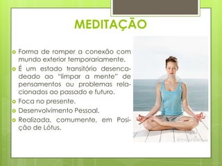 MEDITAÇÃO







Forma de romper a conexão com
mundo exterior temporariamente.
É um estado transitório desencadeado ao “limpar a mente” de
pensamentos ou problemas relacionados ao passado e futuro.
Foca no presente.
Desenvolvimento Pessoal.
Realizada, comumente, em Posição de Lótus.

 