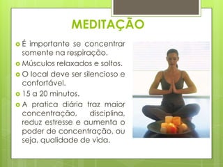 MEDITAÇÃO
É

importante se concentrar
somente na respiração.
 Músculos relaxados e soltos.
 O local deve ser silencioso e
confortável.
 15 a 20 minutos.
 A pratica diária traz maior
concentração,
disciplina,
reduz estresse e aumenta o
poder de concentração, ou
seja, qualidade de vida.

 
