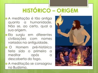 HISTÓRICO – ORIGEM
A

meditação é tão antiga
quanto a humanidade.
Não se, ao certo, qual a
sua origem.
 Ela surgiu em diferentes
civilizações com nomes
variados na antiguidade.
 O
Homem pré-histórico
teria sido o primeiro a
meditar
após
a
descoberta do fogo.
 A meditação se consagrou
no Budismo.

 