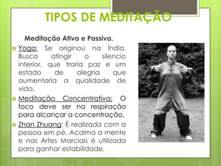TIPOS DE MEDITAÇÃO






Meditação Ativa e Passiva.
Yoga: Se originou na Índia.
Busca
atingir
o
silencio
interior, que traria paz e um
estado
de
alegria
que
aumentaria a qualidade de
vida.
Meditação Concentrativa: O
foco deve ser na respiração
para alcançar a concentração.
Zhan Zhuang: É realizada com a
pessoa em pé. Acalma a mente
e nas Artes Marciais é utilizada
para ganhar estabilidade.

 