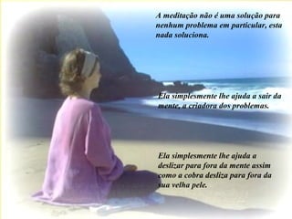 A meditação não é uma solução para
nenhum problema em particular, esta
nada soluciona.
Ela simplesmente lhe ajuda a sair da
mente, a criadora dos problemas.
Ela simplesmente lhe ajuda a
deslizar para fora da mente assim
como a cobra desliza para fora da
sua velha pele.
 