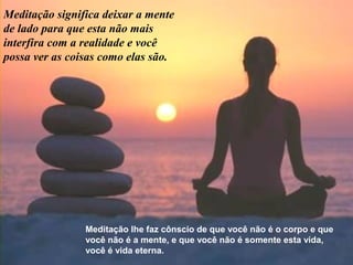 Meditação significa deixar a mente
de lado para que esta não mais
interfira com a realidade e você
possa ver as coisas como elas são.
Meditação lhe faz cônscio de que você não é o corpo e que
você não é a mente, e que você não é somente esta vida,
você é vida eterna.
 