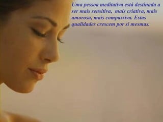 Uma pessoa meditativa está destinada a
ser mais sensitiva, mais criativa, mais
amorosa, mais compassiva. Estas
qualidades crescem por si mesmas.
 