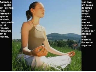 Aprenda a
sentar
em silêncio,
nada
fazendo –
apenas
sentado,
repousando
em si
mesmo,
relaxando
em si
mesmo.
Isso leva
um pouco
de tempo
porque
fomos
criados
para
sermos
inquietos,
fomos
criados por
pessoas
elas
mesmas
desassos-
segadas.
 