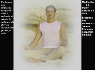 Um homem
sem
meditação
nada sabe
sobre o
esplendor da
existência,
nada sabe da
gloriosa
oportunidade
que lhe foi
dada.
Meditação
é o
maior
desafio na
vida;
È destruir
sua
sonolência
- é um
tremendo
despertar
da alma.
 