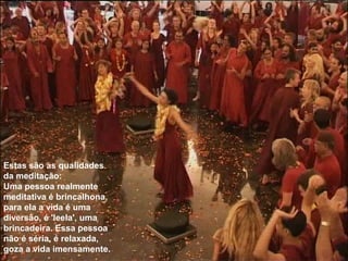 Estas são as qualidades
da meditação:
Uma pessoa realmente
meditativa é brincalhona,
para ela a vida é uma
diversão, é 'leela', uma
brincadeira. Essa pessoa
não é séria, é relaxada,
goza a vida imensamente.
 