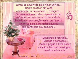 VOLTAR AO CORREDOR
Sinta-se envolvido pelo Amor Divino...
Deixe crescer em você
a bondade.. a delicadeza ... a doçura...
Sinta-se unido a todas as pessoas com
profundo sentimento de fraternidade...
Guarde no seu coração esse sentimento
amoroso para com todos aqueles
que partilham seu caminho...
Descanse a vontade...
Guarde a sensação...
Depois pegue o livro sobre
a mesa e leia sua mensagem...
Medite sobre ela...
 