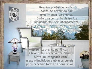 Respire profundamente...
Sinta-se envolvido por
uma intensa luz branca.
Sinta o reconforto dessa luz
iluminando seu ser intensamente....
Essa luz branca purifica.
Eleve o seu coração até Deus.
Sinta-se integrado com
a espiritualidade e abra os canais
para receber todos os benefícios.
 