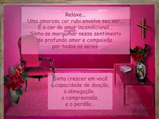 Relaxe...
Uma amorosa cor rubi envolve seu ser...
É a cor do amor incondicional...
Sinta-se mergulhar nesse sentimento
de profundo amor e compaixão
por todos os seres.
Sinta crescer em você
a capacidade de doação,
a abnegação,
a compreensão,
e o perdão...
 
