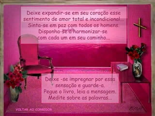 VOLTAR AO CORREDOR
Deixe expandir-se em seu coração esse
sentimento de amor total e incondicional...
Sinta-se em paz com todos os homens.
Disponha-se a harmonizar-se
com cada um em seu caminho...
Deixe -se impregnar por essa
sensação e guarde-a.
Pegue o livro, leia a mensagem.
Medite sobre as palavras...
 