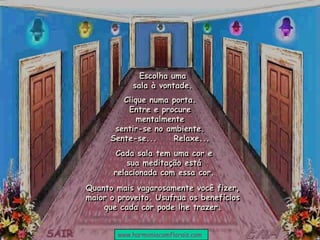 Escolha uma
sala à vontade.
Cada sala tem uma cor e
sua meditação está
relacionada com essa cor.
Clique numa porta.
Entre e procure
mentalmente
sentir-se no ambiente.
Sente-se... Relaxe...
Quanto mais vagarosamente você fizer,
maior o proveito. Usufrua os benefícios
que cada cor pode lhe trazer.
www.harmoniacomflorais.com
 