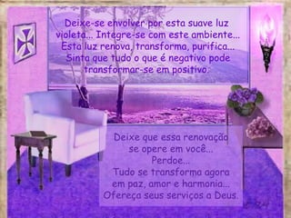 Deixe-se envolver por esta suave luz
violeta... Integre-se com este ambiente...
Esta luz renova, transforma, purifica...
Sinta que tudo o que é negativo pode
transformar-se em positivo.
Deixe que essa renovação
se opere em você...
Perdoe...
Tudo se transforma agora
em paz, amor e harmonia...
Ofereça seus serviços a Deus.
 