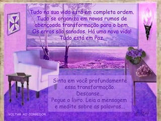Sinta em você profundamente
essa transformação.
Descanse...
Pegue o livro. Leia a mensagem
e medite sobre as palavras...
VOLTAR AO CORREDOR
Tudo na sua vida está em completa ordem.
Tudo se organiza em novos rumos de
abençoada transformação para o bem.
Os erros são sanados. Há uma nova vida!
Tudo está em Paz.
 