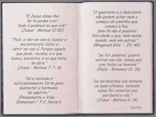 VOLTAR
“Só a vontade é
suficientemente forte para
sustentar a harmonia
do espírito.”
(Pensamento e Vida -
Emmanuel / F.C. Xavier)
“E Jesus disse-lhe:
Se tu podes crer,
tudo é possível ao que crê.”
(Jesus - Mateus 12:50)
“O ignorante e o descrente
não podem achar nem o
começo do caminho que
conduz à Paz.
Sem fé não é possível
felicidade e paz, nem neste
mundo, nem em outros.”
(Bhagavad Gita - IV: 40)
“Se for possível, quanto
estiver em vós, tende paz
com todos os homens.”
(Paulo - Romanos 12: 18)
“Pedi, e dar-se-vos-á; buscai e
encontrareis; batei e
abrir-se-vos-á. Porque aquele
que pede, recebe; e o que
busca, encontra; e ao que bate,
se abre.”
(Jesus - Mateus 7: 7, 8)
“Se perdoardes aos homens
as suas ofensas, também
vosso Pai celestial vos
perdoará a vós.”
(Jesus - Mateus 6: 14)
 
