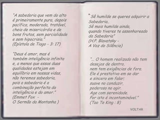 VOLTAR
“... O homem realizado não tem
desejos de dentro,
nem tem exigências de fora.
Ele é prestativo em se dar
e sincero em falar;
suave no conduzir,
poderoso no agir.
Age com serenidade.
Por isto é incontaminável.”
(Tao Te King : 8)
“A sabedoria que vem do alto
é primeiramente pura, depois
pacífica, moderada, tratável,
cheia de misericórdia e de
bons frutos, sem parcialidade
e sem hipocrisia.”
(Epístola de Tiago - 3: 17)
“Deus é amor, mas é
também inteligência infinita
e, a menos que essas duas
qualidades estejam em
equilíbrio em nossas vidas,
não teremos sabedoria,
pois a sabedoria é a
combinação perfeita da
inteligência e do amor.”
(Emmet Fox -
O Sermão da Montanha )
“Sê humilde se queres adquirir a
Sabedoria..
Sê mais humilde ainda,
quando tiveres te assenhoreado
da Sabedoria”
(H.P. Blavatsky -
A Voz do Silêncio)
 