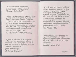 VOLTAR
“E conhecereis a verdade,
e a verdade vos libertará”
(Jesus - João 8:32)
“Ajuda a Natureza e coopera
com ela; e a Natureza ter-te-á
por um de seus criadores e se te
tornará obediente.”
(H.P. Blavatsky -
A Voz do Silêncio)
“Toda Causa tem seu Efeito; todo
Efeito tem sua Causa; todas as
coisas acontecem de acordo com
a Lei; o Acaso é simplesmente
uma Lei não reconhecida; existem
muitos planos de causalidade,
mas nada escapa à lei.”
(O Caibalion - Três Iniciados)
“A criatura necessita indagar
de si mesma o que faz, o que
deseja, a que propósitos
atende e a que finalidades se
destina.. Faz-se indispensável
examinar-se, emergir da
animalidade e erguer-se para
senhorear o próprio caminho.”
(Emmanuel / F.C. Xavier -
Pão Nosso : 68)
“Na verdade, na verdade te
digo que aquele que não nascer
de novo não pode ver o reino
de Deus”
(Jesus - João 3: 3)
 