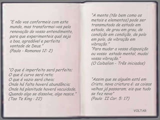 VOLTAR
“Assim que se alguém está em
Cristo, nova criatura é: as coisas
velhas já passaram; eis que tudo
se fez novo”
(Paulo II Cor. 5: 17)
“E não vos conformeis com este
mundo, mas transformai-vos pela
renovação do vosso entendimento,
para que experimenteis qual seja
a boa, agradável e perfeita
vontade de Deus.”
(Paulo - Romanos 12: 2)
“O que é imperfeito será perfeito;
O que é curvo será reto;
O que é vazio será cheio;
Onde há falta haverá abundância;
Onde há plenitude haverá vacuidade.
Quando algo se dissolve, algo nasce.”
(Tao Te King : 22)
“A mente (tão bem como os
metais e elementos) pode ser
transmutada de estado em
estado, de grau em grau, de
condição em condição, de polo
em polo, de vibração em
vibração.”
“Para mudar a vossa disposição
ou vosso estado mental, mudai
vossa vibração.”
(O Caibalion - Três iniciados)
 