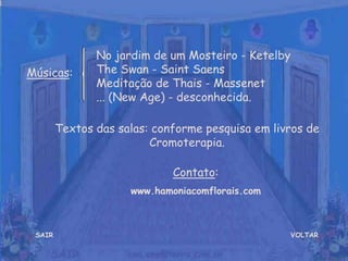 VOLTAR
Músicas:
Contato:
www.hamoniacomflorais.com
No jardim de um Mosteiro - Ketelby
The Swan - Saint Saens
Meditação de Thais - Massenet
... (New Age) - desconhecida.
SAIR
Textos das salas: conforme pesquisa em livros de
Cromoterapia.
 