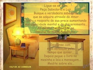 VOLTAR AO CORREDOR
Ligue-se ao Alto.
Peça Sabedoria e Luz...
Busque a verdadeira sabedoria
que se adquire através do Amor.
Sinta a resposta de sua prece aumentando
sua capacidade mental e de discernimento...
Ao mesmo tempo sinta-se
imbuído de muita humildade...
Descanse com
essa sensação pelo
tempo que quiser...
Depois pegue o livro na
mesinha e leia a mensagem...
Medite sobre ela...
 