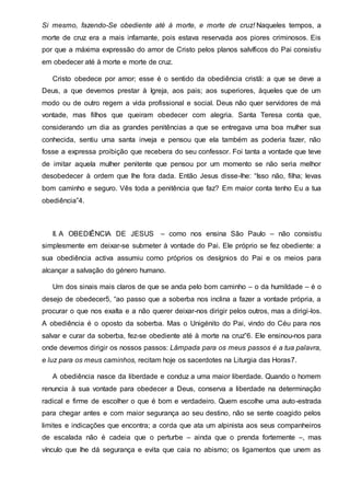 Si mesmo, fazendo-Se obediente até à morte, e morte de cruz! Naqueles tempos, a
morte de cruz era a mais infamante, pois estava reservada aos piores criminosos. Eis
por que a máxima expressão do amor de Cristo pelos planos salvíficos do Pai consistiu
em obedecer até à morte e morte de cruz.
Cristo obedece por amor; esse é o sentido da obediência cristã: a que se deve a
Deus, a que devemos prestar à Igreja, aos pais; aos superiores, àqueles que de um
modo ou de outro regem a vida profissional e social. Deus não quer servidores de má
vontade, mas filhos que queiram obedecer com alegria. Santa Teresa conta que,
considerando um dia as grandes penitências a que se entregava uma boa mulher sua
conhecida, sentiu uma santa inveja e pensou que ela também as poderia fazer, não
fosse a expressa proibição que recebera do seu confessor. Foi tanta a vontade que teve
de imitar aquela mulher penitente que pensou por um momento se não seria melhor
desobedecer à ordem que lhe fora dada. Então Jesus disse-lhe: “Isso não, filha; levas
bom caminho e seguro. Vês toda a penitência que faz? Em maior conta tenho Eu a tua
obediência”4.
II. A OBEDIÊNCIA DE JESUS – como nos ensina São Paulo – não consistiu
simplesmente em deixar-se submeter à vontade do Pai. Ele próprio se fez obediente: a
sua obediência activa assumiu como próprios os desígnios do Pai e os meios para
alcançar a salvação do género humano.
Um dos sinais mais claros de que se anda pelo bom caminho – o da humildade – é o
desejo de obedecer5, “ao passo que a soberba nos inclina a fazer a vontade própria, a
procurar o que nos exalta e a não querer deixar-nos dirigir pelos outros, mas a dirigi-los.
A obediência é o oposto da soberba. Mas o Unigénito do Pai, vindo do Céu para nos
salvar e curar da soberba, fez-se obediente até à morte na cruz”6. Ele ensinou-nos para
onde devemos dirigir os nossos passos: Lâmpada para os meus passos é a tua palavra,
e luz para os meus caminhos, recitam hoje os sacerdotes na Liturgia das Horas7.
A obediência nasce da liberdade e conduz a uma maior liberdade. Quando o homem
renuncia à sua vontade para obedecer a Deus, conserva a liberdade na determinação
radical e firme de escolher o que é bom e verdadeiro. Quem escolhe uma auto-estrada
para chegar antes e com maior segurança ao seu destino, não se sente coagido pelos
limites e indicações que encontra; a corda que ata um alpinista aos seus companheiros
de escalada não é cadeia que o perturbe – ainda que o prenda fortemente –, mas
vínculo que lhe dá segurança e evita que caia no abismo; os ligamentos que unem as
 