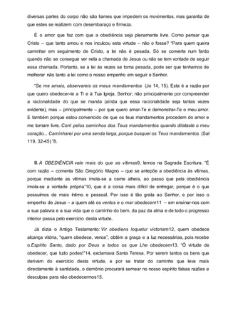 diversas partes do corpo não são liames que impedem os movimentos, mas garantia de
que estes se realizem com desembaraço e firmeza.
É o amor que faz com que a obediência seja plenamente livre. Como pensar que
Cristo – que tanto amou e nos inculcou esta virtude – não o fosse? “Para quem queira
caminhar em seguimento de Cristo, a lei não é pesada. Só se converte num fardo
quando não se consegue ver nela a chamada de Jesus ou não se tem vontade de seguir
essa chamada. Portanto, se a lei às vezes se torna pesada, pode ser que tenhamos de
melhorar não tanto a lei como o nosso empenho em seguir o Senhor.
“Se me amais, observareis os meus mandamentos (Jo 14, 15). Esta é a razão por
que quero obedecer-te a Ti e à Tua Igreja, Senhor; não principalmente por compreender
a racionalidade do que se manda (ainda que essa racionalidade seja tantas vezes
evidente), mas – principalmente – por que quero amar-Te e demonstrar-Te o meu amor.
E também porque estou convencido de que os teus mandamentos procedem do amor e
me tornam livre. Corri pelos caminhos dos Teus mandamentos quando dilataste o meu
coração... Caminharei por uma senda larga, porque busquei os Teus mandamentos (Sal
119, 32-45) ”8.
III. A OBEDIÊNCIA vale mais do que as vítimas9, lemos na Sagrada Escritura. “É
com razão – comenta São Gregório Magno – que se antepõe a obediência às vítimas,
porque mediante as vítimas imola-se a carne alheia, ao passo que pela obediência
imola-se a vontade própria”10, que é a coisa mais difícil de entregar, porque é o que
possuímos de mais íntimo e pessoal. Por isso é tão grata ao Senhor, e por isso o
empenho de Jesus – a quem até os ventos e o mar obedecem11 – em ensinar-nos com
a sua palavra e a sua vida que o caminho do bem, da paz da alma e de todo o progresso
interior passa pelo exercício desta virtude.
Já dizia o Antigo Testamento: Vir obediens loquetur victoriam12, quem obedece
alcança vitória, “quem obedece, vence”, obtém a graça e a luz necessárias, pois recebe
o Espírito Santo, dado por Deus a todos os que Lhe obedecem13. “Ó virtude de
obedecer, que tudo podes!”14, exclamava Santa Teresa. Por serem tantos os bens que
derivam do exercício desta virtude, e por se tratar do caminho que leva mais
directamente à santidade, o demónio procurará semear no nosso espírito falsas razões e
desculpas para não obedecermos15.
 