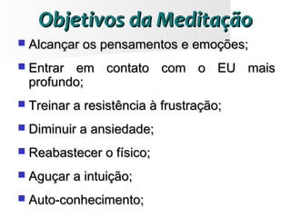 Objetivos da MeditaçãoObjetivos da Meditação
 Alcançar os pensamentos e emoções;Alcançar os pensamentos e emoções;
 Entrar em contato com o EU maisEntrar em contato com o EU mais
profundo;profundo;
 Treinar a resistência à frustração;Treinar a resistência à frustração;
 Diminuir a ansiedade;Diminuir a ansiedade;
 Reabastecer o físico;Reabastecer o físico;
 Aguçar a intuição;Aguçar a intuição;
 Auto-conhecimento;Auto-conhecimento;
 