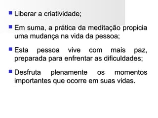  Liberar a criatividade;Liberar a criatividade;
 Em suma, a prática da meditação propiciaEm suma, a prática da meditação propicia
uma mudança na vida da pessoa;uma mudança na vida da pessoa;
 Esta pessoa vive com mais paz,Esta pessoa vive com mais paz,
preparada para enfrentar as dificuldades;preparada para enfrentar as dificuldades;
 Desfruta plenamente os momentosDesfruta plenamente os momentos
importantes que ocorre em suas vidas.importantes que ocorre em suas vidas.
 