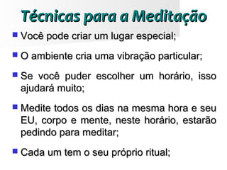 Técnicas para a MeditaçãoTécnicas para a Meditação
 Você pode criar um lugar especial;Você pode criar um lugar especial;
 O ambiente cria uma vibração particular;O ambiente cria uma vibração particular;
 Se você puder escolher um horário, issoSe você puder escolher um horário, isso
ajudará muito;ajudará muito;
 Medite todos os dias na mesma hora e seuMedite todos os dias na mesma hora e seu
EU, corpo e mente, neste horário, estarãoEU, corpo e mente, neste horário, estarão
pedindo para meditar;pedindo para meditar;
 Cada um tem o seu próprio ritual;Cada um tem o seu próprio ritual;
 
