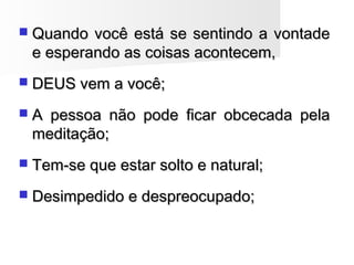  Quando você está se sentindo a vontadeQuando você está se sentindo a vontade
e esperando as coisas acontecem,e esperando as coisas acontecem,
 DEUS vem a você;DEUS vem a você;
 A pessoa não pode ficar obcecada pelaA pessoa não pode ficar obcecada pela
meditação;meditação;
 Tem-se que estar solto e natural;Tem-se que estar solto e natural;
 Desimpedido e despreocupado;Desimpedido e despreocupado;
 