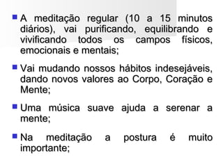  A meditação regular (10 a 15 minutosA meditação regular (10 a 15 minutos
diários), vai purificando, equilibrando ediários), vai purificando, equilibrando e
vivificando todos os campos físicos,vivificando todos os campos físicos,
emocionais e mentais;emocionais e mentais;
 Vai mudando nossos hábitos indesejáveis,Vai mudando nossos hábitos indesejáveis,
dando novos valores ao Corpo, Coração edando novos valores ao Corpo, Coração e
Mente;Mente;
 Uma música suave ajuda a serenar aUma música suave ajuda a serenar a
mente;mente;
 Na meditação a postura é muitoNa meditação a postura é muito
importante;importante;
 