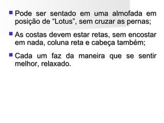  Pode ser sentado em uma almofada emPode ser sentado em uma almofada em
posição de “Lotus”, sem cruzar as pernas;posição de “Lotus”, sem cruzar as pernas;
 As costas devem estar retas, sem encostarAs costas devem estar retas, sem encostar
em nada, coluna reta e cabeça também;em nada, coluna reta e cabeça também;
 Cada um faz da maneira que se sentirCada um faz da maneira que se sentir
melhor, relaxado.melhor, relaxado.
 
