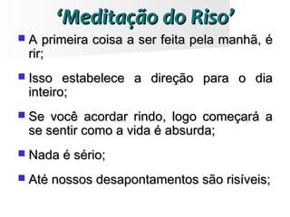 ‘‘Meditação do Riso’Meditação do Riso’
 A primeira coisa a ser feita pela manhã, éA primeira coisa a ser feita pela manhã, é
rir;rir;
 Isso estabelece a direção para o diaIsso estabelece a direção para o dia
inteiro;inteiro;
 Se você acordar rindo, logo começará aSe você acordar rindo, logo começará a
se sentir como a vida é absurda;se sentir como a vida é absurda;
 Nada é sério;Nada é sério;
 Até nossos desapontamentos são risíveis;Até nossos desapontamentos são risíveis;
 